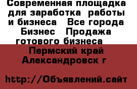 Современная площадка для заработка, работы и бизнеса - Все города Бизнес » Продажа готового бизнеса   . Пермский край,Александровск г.